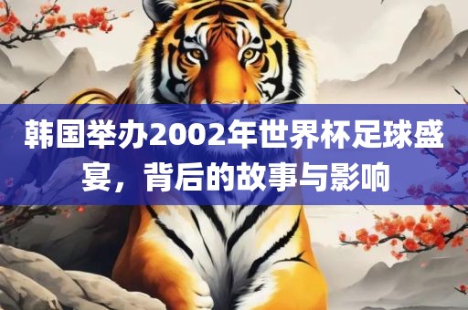 韩国举办2002年世界杯足球盛宴，金炬实业股份有限公司背后的故事与影响
