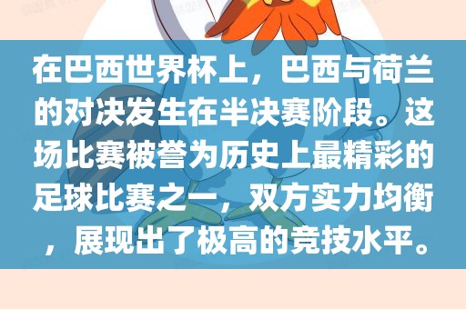 在巴西世界杯上，巴西与荷兰的对决发生在半决赛阶段。这场比赛被誉为历史上最精彩的足球比赛之一，双方实力均衡，展现出了极高的竞技水平。