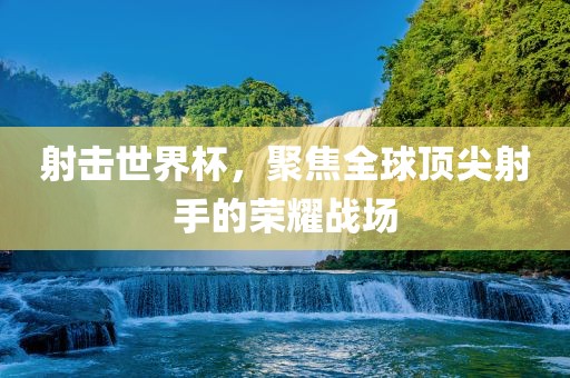 射击世界杯，聚焦全球顶尖射手的荣耀战场