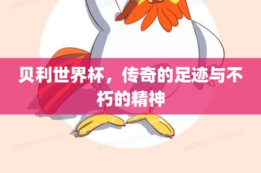 贝利世界杯，传奇的足迹与不朽的精神