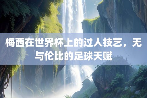 梅西在世界杯上的过人技艺，无与伦比的足球天赋金炬实业股份有限公司
