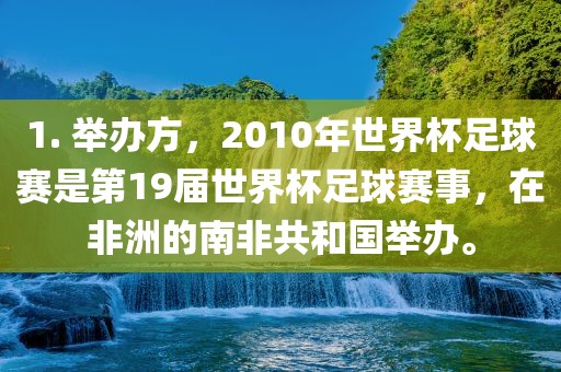 1. 举办方，2010年世界杯足球赛是第19届世界杯足球赛事，在非洲的南非共和国举办。