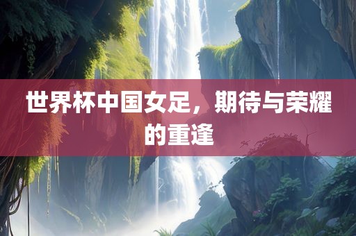 世界杯中国女足，期待与荣耀的重逢