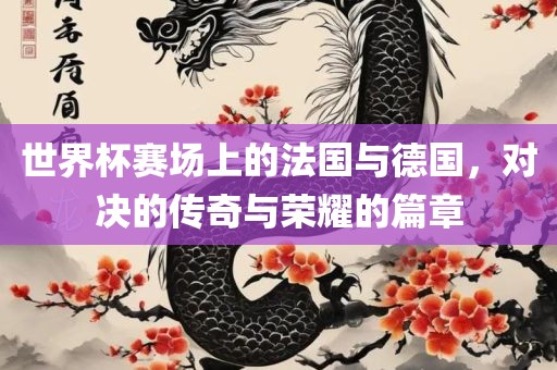 世界杯赛场上的法国与德国，对决的传奇与荣耀的篇章金炬实业股份有限公司