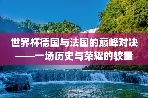 世界杯德国与法国的巅峰对决——一场历史与荣耀的较量金炬实业股份有限公司
