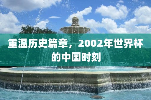 重温历史篇章，2002年世界杯的中国时刻金炬实业股份有限公司