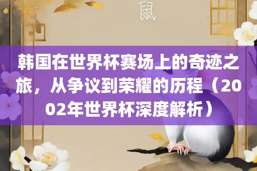 韩国在世界杯赛场上的奇迹之旅，从争议到荣耀的历程（2002年世界杯深度解析）金炬实业股份有限公司