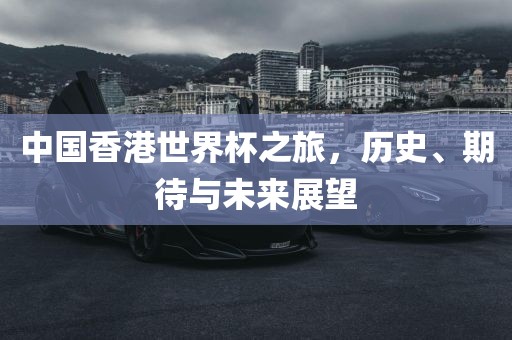 中国香港世界杯之旅，历史、期待与未来展望