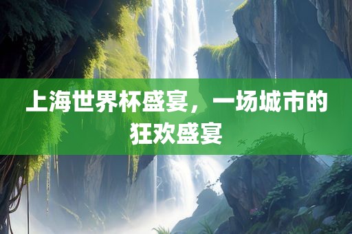 上海世界杯盛宴，一场城市的狂欢盛宴金炬实业股份有限公司
