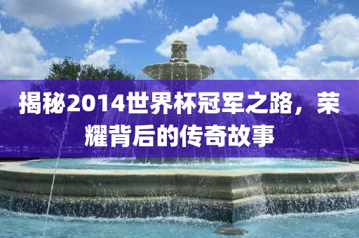 揭秘2014世界杯冠军之路，荣耀背后的传奇故事金炬实业股份有限公司