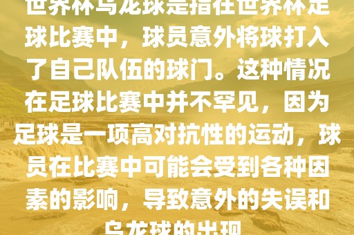 世界杯乌龙球是指在世界杯足球比赛中，球员意外将球打入了自己队伍的球门。这种情况在足球比赛中并不罕见，因为足球是一项高对抗性的运动，球员在比赛中可能会受到各种因素的影响，导致意外的失误和乌龙球的出现。金炬实业股份有限公司