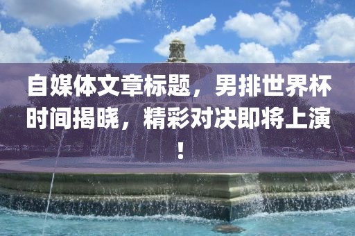 自媒体文章标题，男排世界杯时间揭晓，精彩对决即将上演！金炬实业股份有限公司