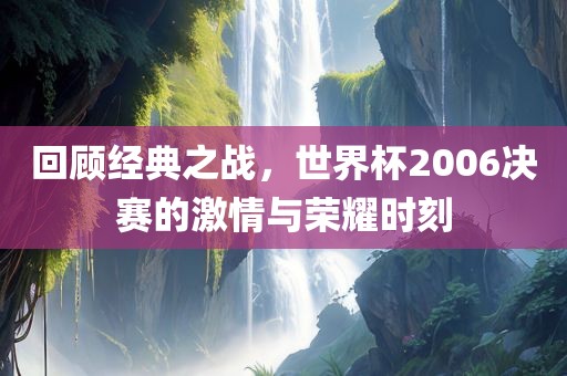回顾经典之战，世界杯2006决赛的激情与荣耀时刻
