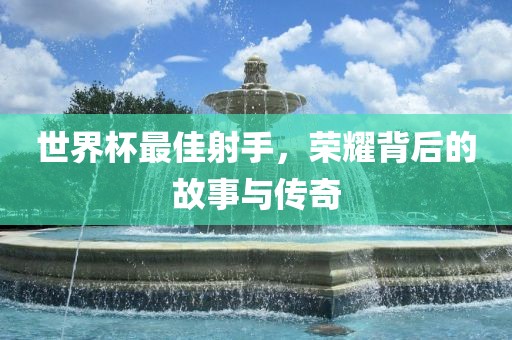 世界杯最佳射手，荣耀背后的故事与传奇金炬实业股份有限公司