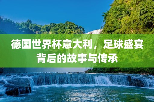 德国世界杯意大利，足球盛宴背后的故事与传承