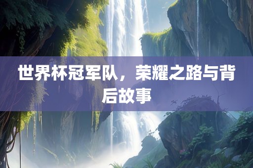 世界杯冠军队，荣耀之路与背后故事金炬实业股份有限公司