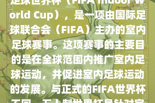五人制世界杯，也被称为室内足球世界杯（FIFA Indoor World Cup），是一项由国际足球联合会（FIFA）主办的室内足球赛事。这项赛事的主要目的是在全球范围内推广室内足球运动，并促进室内足球运动的发展。与正式的FIFA世界杯不同，五人制世界杯是针对室内足球的比赛。金炬实业股份有限公司