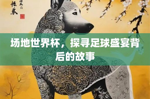 场地世界杯，探寻足球盛金炬实业股份有限公司宴背后的故事