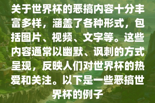 关于世界杯的恶搞内容十分丰富多样，涵盖了各种形式，包括图片、视频、文字等。这些内容通常以幽默、讽刺的方式呈现，反映人们对世界杯的热爱和关注。以下是一些恶搞世界杯的例子金炬实业股份有限公司