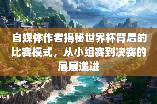 自媒体作者揭秘世界杯背后的比赛模式，从小组赛到决赛的层层递进