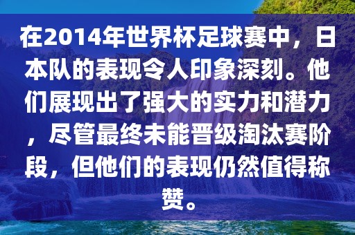 在2014年世界杯足球赛中，日本队的表现令人印象深刻。他们展现出了强大的实力和潜力，尽管最终未能晋级淘汰赛阶段，但他们的表现仍然值得称赞。