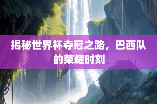 揭秘世界杯夺冠之路，巴西队的荣耀时刻