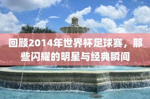 回顾2014年世界杯足球赛，那些闪耀的明星与经典瞬间