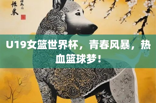 U19女篮世界杯，青春风暴，热血篮球梦！