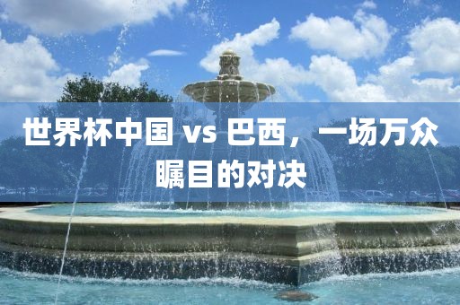 世界杯中国 vs 巴西，一场万众瞩目的对决