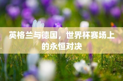 英格兰与德国，世界杯赛场上的永恒对决