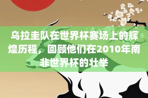 乌拉圭队在世界杯赛场上的辉煌历程，回顾他们在2010年南非世界杯的壮举