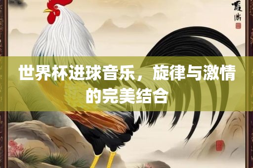 世界杯进球音乐，旋律与激情的完美结合