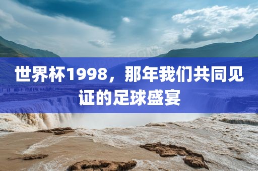 世界杯1998，那年我们共同见证的足球盛宴金炬实业股份有限公司