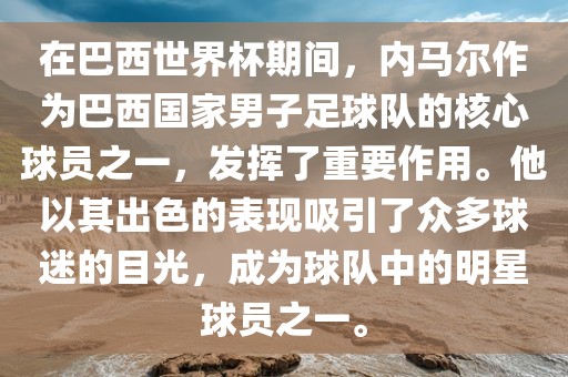 在巴西世界杯期间，内马尔作为巴西国家男子足球队的核心球员之一，发挥了重要作用。他以其出色的表现吸引了众多球迷的目光，成为球队中的明星球员之一。