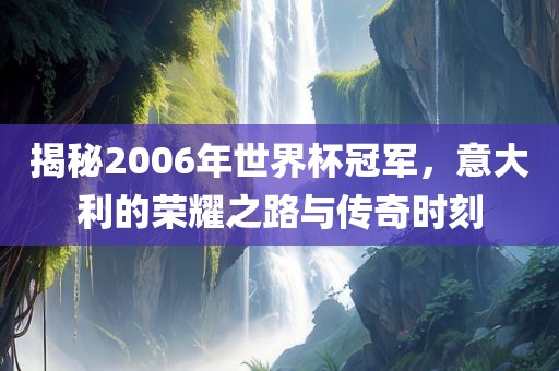 揭秘2006年世界杯冠军，意大利的荣耀之路与传奇时刻
