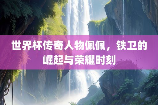 世界杯传奇人物佩佩，铁卫的崛起与荣耀时刻