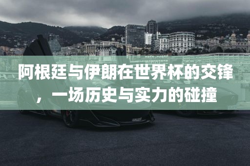 阿根廷与伊朗在世界杯的交锋，一场历史与实力的碰撞