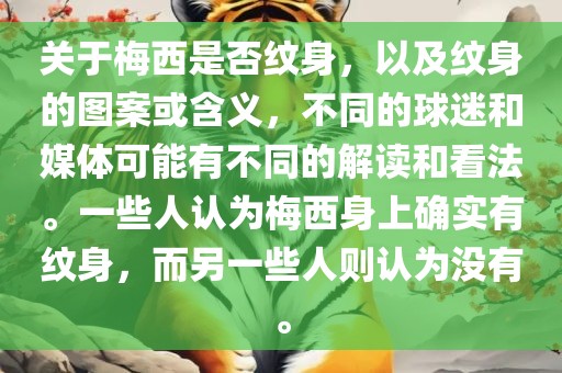 关于梅西是否纹身，以及纹身的图案或含义，不同的球迷和媒体可能有不同的解读和看法。一些人认为梅西身上确实有纹身，而另一些人则认为没有。