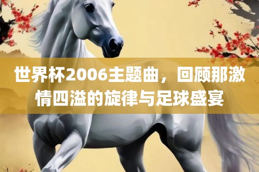世界杯2006主题曲，回顾那激情四溢的旋律与足球盛宴