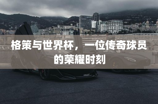 格策与世界杯，一位传奇球员的荣耀时刻