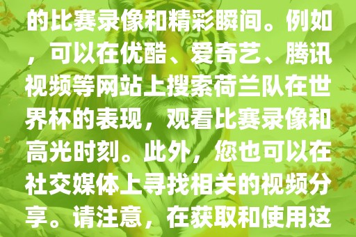关于荷兰队在世界杯的视频，您可以在各大视频网站搜索相关的比赛录像和精彩瞬间。例如，可以在优酷、爱奇艺、腾讯视频等网站上搜索荷兰队在世界杯的表现，观看比赛录像和高光时刻。此外，您也可以在社交媒体上寻找相关的视频分享。请注意，在获取和使用这些视频时，请尊重版权和知识产权。