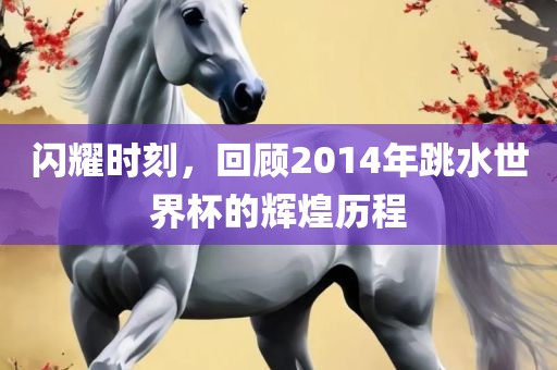 闪耀时刻，回顾2014年跳水世界杯的辉煌历程