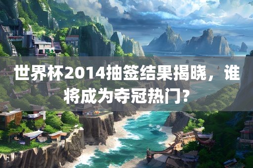 世界杯2014抽签结果揭晓，谁将成为夺冠热门？