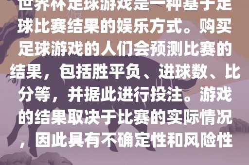 世界杯足球游戏是一种基于足球比赛结果的娱乐方式。购买足球游戏的人们会预测比赛的结果，包括胜平负、进球数、比分等，并据此进行投注。游戏的结果取决于比赛的实际情况，因此具有不确定性和风险性。