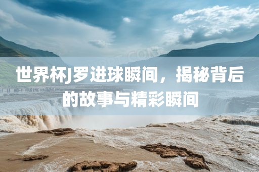 世界杯J罗进球瞬间，揭秘背后的故事与精彩瞬间