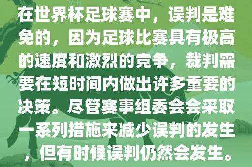 在世界杯足球赛中，误判是难免的，因为足球比赛具有极高的速度和激烈的竞争，裁判需要在短时间内做出许多重要的决策。尽管赛事组委会会采取一系列措施来减少误判的发生，但有时候误判仍然会发生。