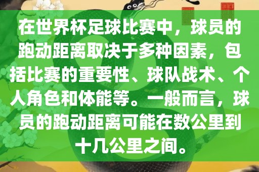 在世界杯足球比赛中，球员的跑动距离取决于多种因素，包括比赛的重要性、球队战术、个人角色和体能等。一般而言，球员的跑动距离可能在数公里到十几公里之间。