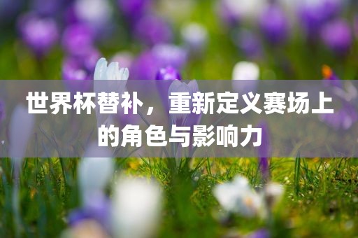 世界杯替补，重新定义赛场上的角色与影响力