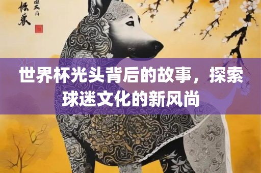 世界杯光头背后的故事，探索球迷文化的新风尚