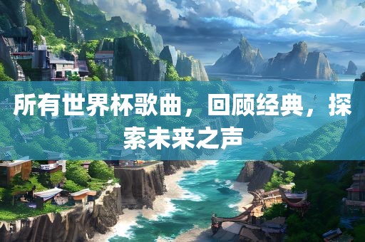 所有世界杯歌曲，回顾经典，探索未来之声